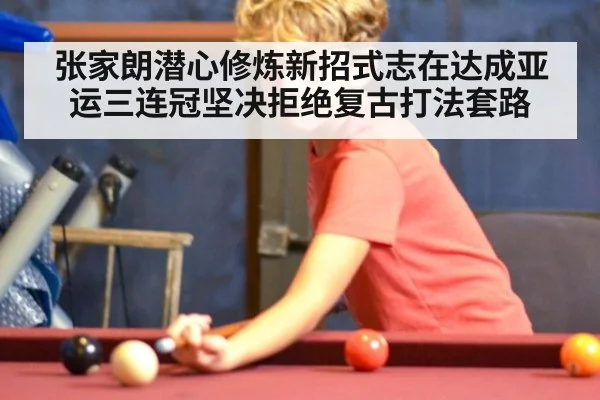 张家朗潜心修炼新招式志在达成亚运三连冠坚决拒绝复古打法套路
